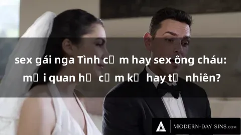 sex gái nga Tình cảm hay sex ông cháu: mối quan hệ cấm kỵ hay tự nhiên?