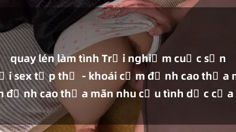 quay lén làm tình Trải nghiệm cuộc sống đầy náo nhiệt với sex tập thể - khoái cảm đỉnh cao thỏa mãn nhu cầu tình dục của bạn!