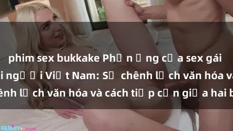 phim sex bukkake Phản ứng của sex gái tây khi hẹn hò với người Việt Nam: Sự chênh lệch văn hóa và cách tiếp cận giữa hai bên