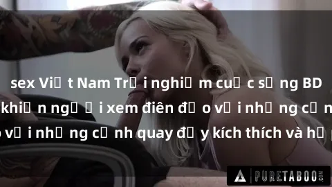 sex Việt Nam Trải nghiệm cuộc sống BDSM trong phim sex khiến người xem điên đảo với những cảnh quay đầy kích thích và hấp dẫn