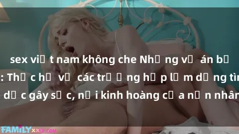 sex việt nam không che Những vụ án bạo dâm sex đáng sợ: Thực hư về các trường hợp lạm dụng tình dục gây sốc, nỗi kinh hoàng của nạn nhân và hệ lụy đáng lo ngại.