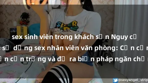 sex sinh viên trong khách sạn Nguy cơ tăng cường việc sử dụng sex nhân viên văn phòng: Cần cẩn trọng và đề ra biện pháp ngăn chặn sự lạm dụng