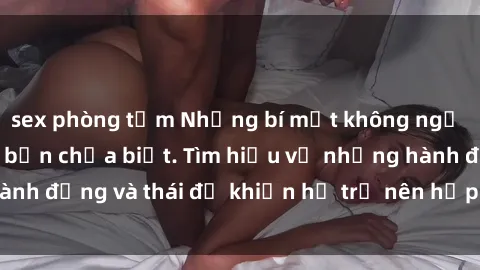 sex phòng tắm Những bí mật không ngờ về sex gái Tây mà bạn chưa biết. Tìm hiểu về những hành động và thái độ khiến họ trở nên hấp dẫn và quyến rũ.