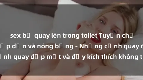 sex bị quay lén trong toilet Tuyển chọn phim sex Mỹ đen hấp dẫn và nóng bỏng - Những cảnh quay đẹp mắt và đầy kích thích không thể bỏ qua!