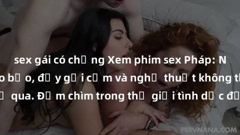 sex gái có chồng Xem phim sex Pháp: Những cảnh quay táo bạo, đầy gợi cảm và nghệ thuật không thể bỏ qua. Đắm chìm trong thế giới tình dục độc đáo của điện ảnh Pháp.