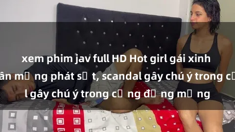 xem phim jav full HD Hot girl gái xinh lộ hàng khiến dân mạng phát sốt, scandal gây chú ý trong cộng đồng mạng