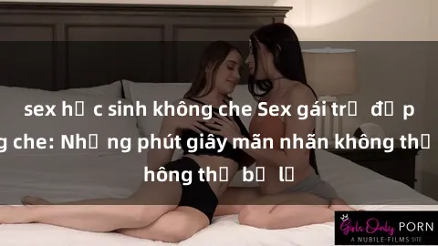 sex học sinh không che Sex gái trẻ đẹp không che: Những phút giây mãn nhãn không thể bỏ lỡ