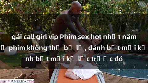 gái call girl vip Phim sex hot nhất năm  Top những bộ phim không thể bỏ lỡ, đánh bật mọi kỷ lục trước đó