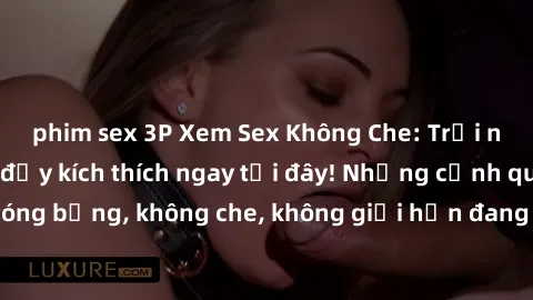 phim sex 3P Xem Sex Không Che: Trải nghiệm mới lạ và đầy kích thích ngay tại đây! Những cảnh quay nóng bỏng, không che, không giới hạn đang chờ đón bạn. Đừng bỏ lỡ!