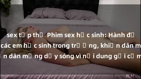 sex tập thể Phim sex học sinh: Hành động nóng bỏng của các em học sinh trong trường, khiến dân mạng dậy sóng vì nội dung gợi cảm và kích thích.