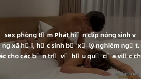 sex phòng tắm Phát hiện clip nóng sinh viên gây sốt trên mạng xã hội, học sinh bị xử lý nghiêm ngặt. Đây là cảnh giác cho các bạn trẻ về hậu quả của việc chia sẻ thông tin trái phép trên internet.