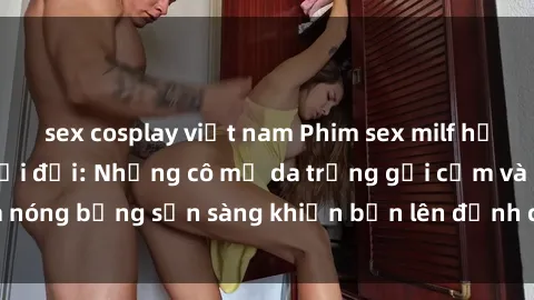 sex cosplay việt nam Phim sex milf hấp dẫn nhất mọi thời đại: Những cô mẹ da trắng gợi cảm và nóng bỏng sẵn sàng khiến bạn lên đỉnh chỉ trong chớp mắt!