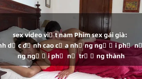 sex video việt nam Phim sex gái già: Trải nghiệm tình dục đỉnh cao của những người phụ nữ trưởng thành