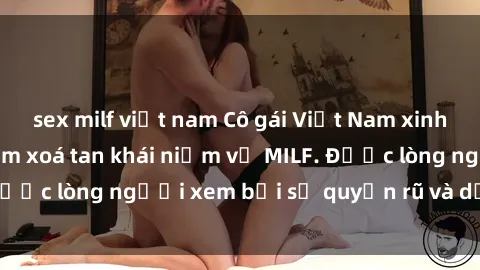 sex milf việt nam Cô gái Việt Nam xinh đẹp và gợi cảm làm xoá tan khái niệm về MILF. Được lòng người xem bởi sự quyến rũ và dễ thương.