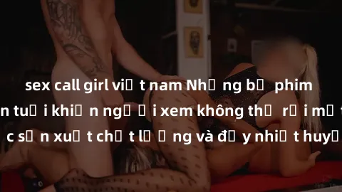 sex call girl việt nam Những bộ phim sex của phụ nữ lớn tuổi khiến người xem không thể rời mắt. Được sản xuất chất lượng và đầy nhiệt huyết, đáng xem và trải nghiệm.