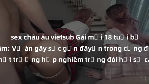 sex châu âu vietsub Gái mới 18 tuổi bị trói và bị hiếp dâm: Vụ án gây sốc gần đâyến trong cộng đồng. Đây là một trường hợp nghiêm trọng đòi hỏi sự can thiệp mạnh mẽ từ phía công lý.