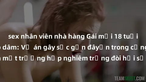 sex nhân viên nhà hàng Gái mới 18 tuổi bị trói và bị hiếp dâm: Vụ án gây sốc gần đâyến trong cộng đồng. Đây là một trường hợp nghiêm trọng đòi hỏi sự can thiệp mạnh mẽ từ phía công lý.
