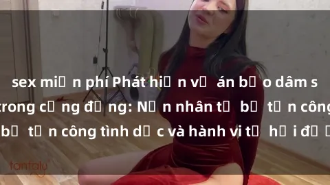sex miễn phí Phát hiện vụ án bạo dâm sex gây chấn động trong cộng đồng: Nạn nhân tố bị tấn công tình dục và hành vi tệ hại được tiết lộ