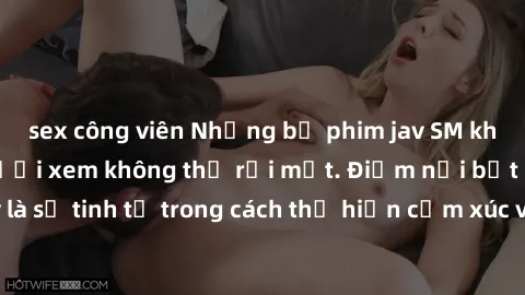 sex công viên Những bộ phim jav SM không che khiến người xem không thể rời mắt. Điểm nổi bật của thể loại này là sự tinh tế trong cách thể hiện cảm xúc và sự hấp dẫn của những cảnh quay.