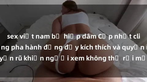 sex việt nam bị hiếp dâm Cập nhật clip nóng BDSM: Những pha hành động đầy kích thích và quyến rũ khiến người xem không thể rời mắt. Đừng bỏ lỡ!