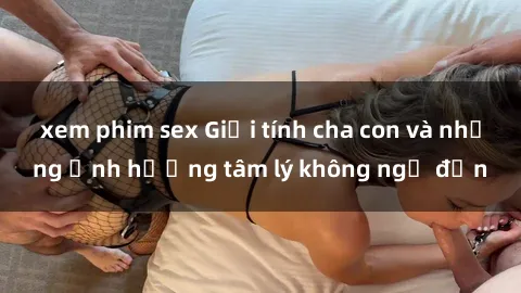 xem phim sex Giới tính cha con và những ảnh hưởng tâm lý không ngờ đến