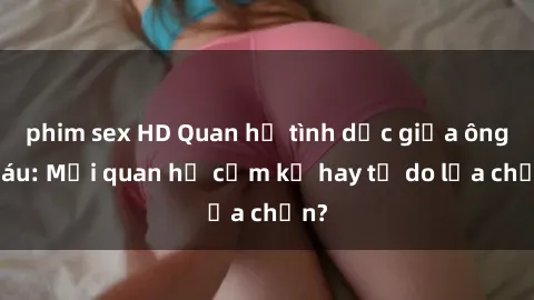 phim sex HD Quan hệ tình dục giữa ông cháu: Mối quan hệ cấm kỵ hay tự do lựa chọn?