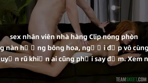sex nhân viên nhà hàng Clip nóng phòng tắm: Hít thở nồng nàn hương bông hoa, người đẹp vô cùng gợi cảm và quyến rũ khiến ai cũng phải say đắm. Xem ngay để trải nghiệm điều đặc biệt!