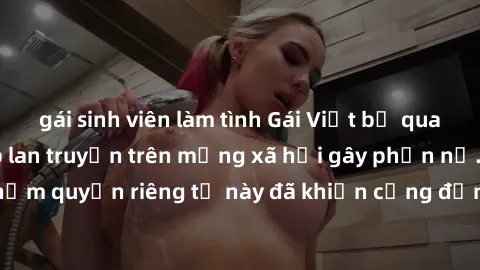 gái sinh viên làm tình Gái Việt bị quay lén khi tắm, clip lan truyền trên mạng xã hội gây phẫn nộ. Hành động vi phạm quyền riêng tư này đã khiến cộng đồng mạng bức xúc và đòi trừng phạt thật nghiêm kh