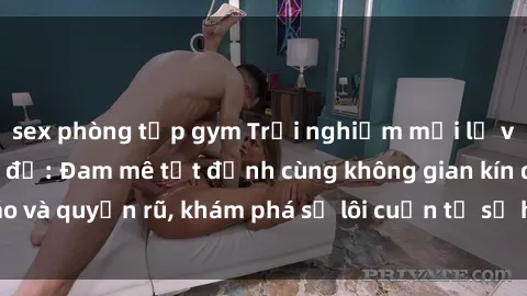 sex phòng tập gym Trải nghiệm mới lạ với sex phòng thay đồ: Đam mê tột đỉnh cùng không gian kín đáo và quyến rũ, khám phá sự lôi cuốn từ sự hấp dẫn của nơi này.