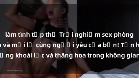 làm tình tập thể Trải nghiệm sex phòng tắm đầy kích thích và mới lạ cùng người yêu của bạn! Tận hưởng khoái lạc và thăng hoa trong không gian tắm ấm áp và gợi cảm.