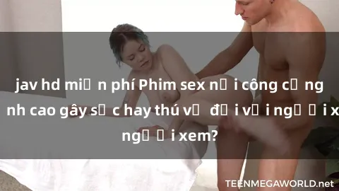jav hd miễn phí Phim sex nơi công cộng: Đỉnh cao gây sốc hay thú vị đối với người xem?