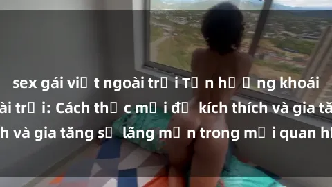 sex gái việt ngoài trời Tận hưởng khoái cảm với sex ngoài trời: Cách thức mới để kích thích và gia tăng sự lãng mạn trong mối quan hệ của bạn!