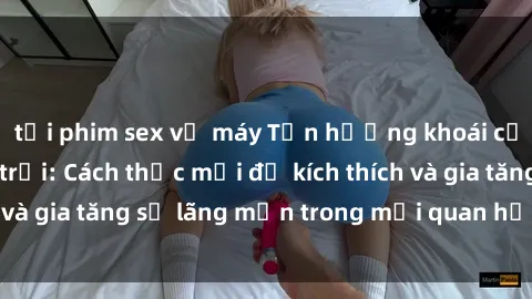 tải phim sex về máy Tận hưởng khoái cảm với sex ngoài trời: Cách thức mới để kích thích và gia tăng sự lãng mạn trong mối quan hệ của bạn!