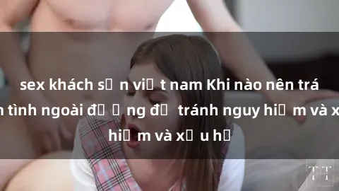 sex khách sạn việt nam Khi nào nên tránh làm tình ngoài đường để tránh nguy hiểm và xấu hổ