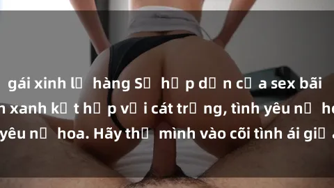 gái xinh lộ hàng Sự hấp dẫn của sex bãi biển: Khi sóng biển xanh kết hợp với cát trắng, tình yêu nở hoa. Hãy thả mình vào cõi tình ái giữa sóng biển!