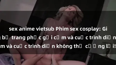sex anime vietsub Phim sex cosplay: Giấc mơ  cùng những bộ trang phục gợi cảm và cuộc trình diễn không thể cưỡng lại!