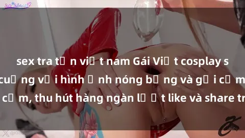 sex tra tấn việt nam Gái Việt cosplay sexy khiến fan phát cuồng với hình ảnh nóng bỏng và gợi cảm, thu hút hàng ngàn lượt like và share trên mạng xã hội.
