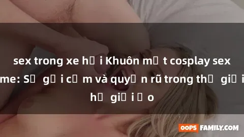 sex trong xe hơi Khuôn mặt cosplay sex anime: Sự gợi cảm và quyến rũ trong thế giới ảo