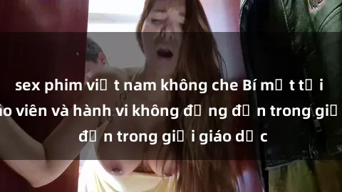 sex phim việt nam không che Bí mật tội ác: Sex giáo viên và hành vi không đứng đắn trong giới giáo dục