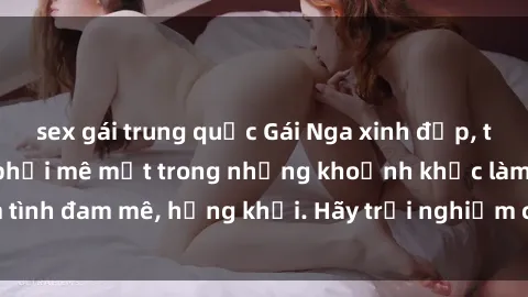 sex gái trung quốc Gái Nga xinh đẹp, tài năng khiến bạn phải mê mệt trong những khoảnh khắc làm tình đam mê, hứng khởi. Hãy trải nghiệm cùng họ ngay hôm nay!