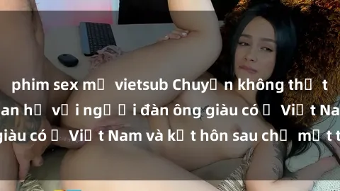 phim sex mỹ vietsub Chuyện không thể tin nổi: Gái Tây quan hệ với người đàn ông giàu có ở Việt Nam và kết hôn sau chỉ một tháng