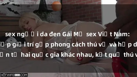 sex người da đen Gái Mỹ sex Việt Nam: Khi nền công nghiệp giải trí gặp phong cách thú vị và hấp dẫn từ hai quốc gia khác nhau, kết quả thú vị không thể bỏ qua.