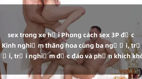 sex trong xe hơi Phong cách sex 3P độc đáo tại Việt Nam: Kinh nghiệm thăng hoa cùng ba người, trải nghiệm độc đáo và phấn khích không thể bỏ lỡ!