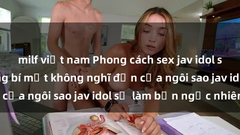 milf việt nam Phong cách sex jav idol siêu hấp dẫn: Những bí mật không nghĩ đến của ngôi sao jav idol sẽ làm bạn ngạc nhiên!