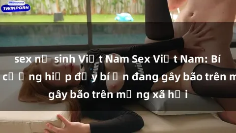 sex nữ sinh Việt Nam Sex Việt Nam: Bí mật về vụ cưỡng hiếp đầy bí ẩn đang gây bão trên mạng xã hội