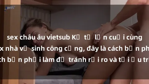 sex châu âu vietsub Kể từ lần cuối cùng bạn thực hành sex nhà vệ sinh công cộng, đây là cách bạn phải làm để tránh rủi ro và tối ưu trải nghiệm.
