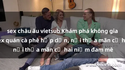 sex châu âu vietsub Khám phá không gian độc đáo tại sex quán cà phê hấp dẫn, nơi thỏa mãn cả hai niềm đam mê