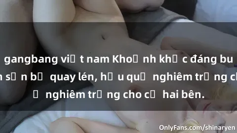 gangbang việt nam Khoảnh khắc đáng buồn: Sex khách sạn bị quay lén, hậu quả nghiêm trọng cho cả hai bên.