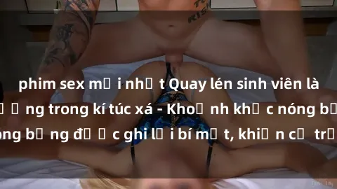 phim sex mới nhất Quay lén sinh viên làm tình ngay trên giường trong kí túc xá - Khoảnh khắc nóng bỏng được ghi lại bí mật, khiến cả trường học xôn xao.