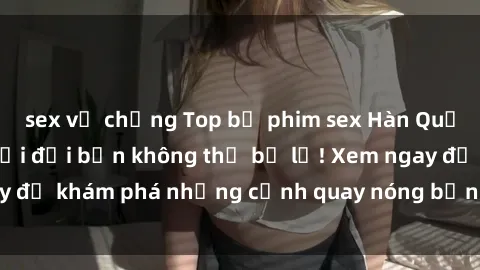 sex vợ chồng Top bộ phim sex Hàn Quốc hot nhất mọi thời đại bạn không thể bỏ lỡ! Xem ngay để khám phá những cảnh quay nóng bỏng, đầy nghẹt thở!